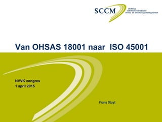 Van OHSAS 18001 naar ISO 45001
NVVK congres
1 april 2015
Frans Stuyt
 