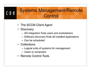 Systems Management/Remote
CDH              Control
      • The SCCM Client Agent
      • Discovery
         – AD integration finds users and workstations
         – Software discovery finds all installed applications
         – Can be scheduled
      • Collections
         – Logical units of systems for management
         – Users or computers
      • Remote Control Tools
 
