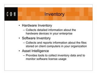 CDH                     Inventory

      • Hardware Inventory
        – Collects detailed information about the
          hardware devices in your enterprise
      • Software Inventory
        – Collects and reports information about the files
          stored on client computers in your organization
      • Asset Intelligence
        – Provides tools to collect inventory data and to
          monitor software license usage
 