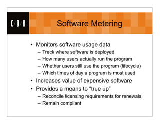CDH               Software Metering

      • Monitors software usage data
        –   Track where software is deployed
        –   How many users actually run the program
        –   Whether users still use the program (lifecycle)
        –   Which times of day a program is most used
      • Increases value of expensive software
      • Provides a means to “true up”
        – Reconcile licensing requirements for renewals
        – Remain compliant
 