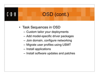 CDH                    OSD (cont.)

      • Task Sequences in OSD
        –   Custom tailor your deployments
        –   Add model-specific driver packages
        –   Join domain, configure networking
        –   Migrate user profiles using USMT
        –   Install applications
        –   Install software updates and patches
 