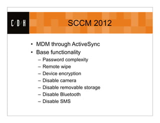 CDH                   SCCM 2012

      • MDM through ActiveSync
      • Base functionality
        –   Password complexity
        –   Remote wipe
        –   Device encryption
        –   Disable camera
        –   Disable removable storage
        –   Disable Bluetooth
        –   Disable SMS
 
