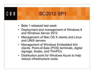CDH                   SC2012 SP1

      • Beta 1 released last week
      • Deployment and management of Windows 8
        and Windows Server 2012
      • Management of Mac OS X clients and Linux
        and UNIX servers
      • Management of Windows Embedded thin
        clients, Point-of-Sale (POS) terminals, digital
        signage, kiosks, and ThinPCs
      • Distribution point for Windows Azure to help
        reduce infrastructure costs
 