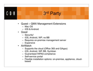 CDH                             3rd Party

      • Quest – QMX Management Extensions
         – Mac OS
         – iOS & Android
      • Good
         –   Security!
         –   iOS, Android, WP; no BB
         –   Requires on-premise management server
         –   Expensive
      • AirWatch
         –   Supports the cloud (Office 365 and GApps)
         –   iOS, Android, WP, BB, Symbian
         –   Guaranteed HIPAA compliance
         –   Self-service portal
         –   Flexible installation options: on-premise, appliance, cloud-
             based
 