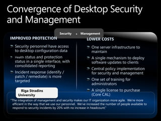 Security   + Management
IMPROVED PROTECTION                                   LOWER COSTS
   Security personnel have access                         One server infrastructure to
   to desktop configuration data                          maintain
   Healthstatus and protection                            A single mechanism to deploy
   status in a single interface, with                     software updates to clients
   consolidated reporting
                                                          Central policy implementation
   Incident response (identify /                          for security and management
   patch / remediate) is more
   targeted                                               One set of training for
                                                          administrators
      Riga Stradins                                       A single license to purchase
     University                                           (Core CAL)
“The integration of management and security makes our IT organization more agile. We‟re more
 efficient in the way that we use our personnel. We‟ve increased the number of people available to
 respond to security incidents by 20% with no increase in headcount.”
 