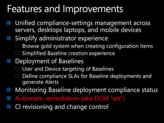 Unified compliance-settings management across
servers, desktops laptops, and mobile devices
Simplify administrator experience
  Browse gold system when creating configuration items
  Simplified Baseline creation experience
Deployment of Baselines
  User and Device targeting of Baselines
  Define compliance SLAs for Baseline deployments and
  generate Alerts
Monitoring Baseline deployment compliance status
Automatic remediation (aka DCM “set”)
CI revisioning and change control
 
