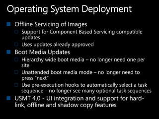 Offline Servicing of Images
  Support for Component Based Servicing compatible
  updates
  Uses updates already approved
Boot Media Updates
  Hierarchy wide boot media – no longer need one per
  site
  Unattended boot media mode – no longer need to
  press “next”
  Use pre-execution hooks to automatically select a task
  sequence – no longer see many optional task sequences
USMT 4.0 - UI integration and support for hard-
link, offline and shadow copy features
 
