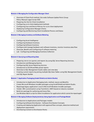 Module 4: Managing the Configuration Manager Client
 Overview of Client Push method, Site wide/Software Update Point/Group
Policy/Manual/Logon Script/OSD
 Preparing the Site for Client Installation
 Configuring sccm client deployment methods
 Configuring User and Device Policies for sccm client deployment
 Deploying Configuration Manager Clients
 Configuring and Monitoring Client Installation Process and Status
Module 5: Managing Inventory and Software Metering
 Configuring Asset Intelligence
 Configuring Hardware Inventory
 Configuring Software Inventory
 Configure and manage hardware and software inventory, monitor inventory data flow
 Overview, Benefit and Configuring of software metering.
 Lab : Configuring and Managing Inventory Collection
Module 6: Querying and Reporting Data
 Preparing site to run queries and reports by using SQL Server Reporting Services.
 Introduction and Managing Queries
 Configuring SQL Server Reporting Services
 Introduction to SCCM and Web portal reports
 Overview to SQL Management Studio tables and view data
 Creating custom reports by joining multiple SQL Data Tables using SQL Management Studio
and SQL Report Builder
Module 7: Application Packaging (Install Shield and Admin Studio)
 Introduction to Application Packaging tools, method, reason and Benefits
 Create Microsoft Windows Installer packages using Install Shield and Admin Studio.
 Repackage legacy application (.exe) to Microsoft Windows Installer packages.
 Vendor .MSI customization using Transforms (.MST) based on industry standard
 Build msi package for authoring and loose files.
 Use Windows Batch script for Silent Installation for application which cannot be repackaged
Module 8: Managing Software Deploymentsby Using Application and Package Model
 Introduction to Applications and Packages models
 Configuring Software Distribution / Software Distribution Concepts
 Creating and deploying Application with approval flow concepts, detectionmethod and
deployment requirement
 Distributing Content to Distribution Points
 