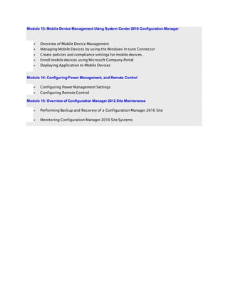 Module 13: Mobile Device Management Using System Center 2016 Configuration Manager
 Overview of Mobile Device Management
 Managing Mobile Devices by using the Windows In tune Connector
 Create policies and compliance settings for mobile devices.
 Enroll mobile devices using Microsoft Company Portal
 Deploying Application to Mobile Devices
Module 14: Configuring Power Management, and Remote Control
 Configuring Power Management Settings
 Configuring Remote Control
Module 15: Overview of Configuration Manager 2012 Site Maintenance
 Performing Backup and Recovery of a Configuration Manager 2016 Site
 Monitoring Configuration Manager 2016 Site Systems
 