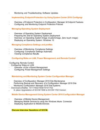 · Monitoring and Troubleshooting Software Updates
Implementing Endpoint Protection by Using System Center 2016 Configmgr
· Overview of Endpoint Protection in Configuration Manager & Endpoint Features
· Configuring and Monitoring Endpoint Protection Policies
Managing Operating System Deployment
· Overview of Operating System Deployment
· Preparing the Site for Operating System Deployment
· Overview an Operating System Image (Customimage, Zero touch image)
· Deploying an Operating System: Windows 10
Managing Compliance Settings and profiles
· Overview of Monitoring Compliance Settings
· Configuring Compliance Settings Automatic
· Viewing Compliance Results
Configuring Wake on LAN, Power Management, and Remote Control
·Configuring Remote Control
· Configuring Wake on LAN
· Overview of Out of Band Management
· Configuring Power Management Settings
Maintaining and Monitoring System Center Configuration Manager
· Overview of Configuration Manager 2016 Site Maintenance
· Performing Backup and Recovery of a Configuration Manager 2016 Site
· Monitoring Configuration Manager 2016 Site Systems.
· OverviewConfigMgr 1511/1602/1606/1610/1702
. In place Upgradation of SCCM 1606 to SCCM 1702 Version
Mobile Device Management Using System Center 2016 Configuration Manager
· Overview of Mobile Device Management
· Managing Mobile Devices by using the Windows Intune Connector
· Deploying Application to Mobile Devices
Discuss Interview Questions of SCCM.
 