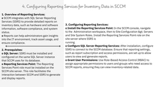 1. Overview of Reporting Services:
o SCCM integrates with SQL Server Reporting
Services (SSRS) to provide detailed reports on
inventory data, such as hardware and software
information, software compliance, and system
status.
o Reports can help administrators gain insights
into the IT environment, track asset usage, and
ensure compliance.
4. Configuring Reporting Services for Inventory Data in SCCM
2. Prerequisites:
o SQL Server: SSRS must be installed and
configured on the same SQL Server instance
that SCCM uses for its database.
o Reporting Services Point: The Reporting
Services Point role must be installed on the
SCCM site server. This role facilitates the
interaction between SCCM and SSRS to generate
and display reports.
3. Configuring Reporting Services:
o Install the Reporting Services Point: In the SCCM console, navigate
to the Administration workspace, then to Site Configuration > Servers
and Site System Roles. Install the Reporting Services Point role on the
site server where SSRS is
running.
o Configure SQL Server Reporting Services: After installation, configure
SSRS to connect to the SCCM database. Ensure that reporting settings,
such as report subscription and access permissions, are set up to allow
users to view and generate reports.
o Grant User Permissions: Use Role-Based Access Control (RBAC) to
assign appropriate permissions to users and groups who need access to
SCCM reports, ensuring they can view inventory-related data.
 