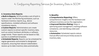 4. Configuring Reporting Services for Inventory Data in SCCM
5. Benefits:
o Comprehensive Reporting: Offers
comprehensive insights into the hardware and
software inventory across the organization.
o Improved Decision-Making: Helps in
optimizing asset management, tracking software
compliance, and identifying underused
resources.
o Automation: Scheduled reports reduce
manual effort and ensure timely access to
inventory data.
4. Inventory Data Reports:
o Built-in Reports: SCCM provides a set of built-in
reports under the Monitoring workspace, such as
hardware inventory reports (e.g., device
specifications, installed software) and software
compliance reports.
o Custom Reports: Administrators can create
custom reports to extract specific inventory data,
such as custom hardware attributes or software
usage trends. These reports can be based on SQL
queries or predefined templates.
o Scheduled Reports: Reports can be scheduled for
regular generation and emailed to designated
recipients, ensuring that relevant stakeholders
receive up-to-date inventory data automatically.
 