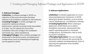 1. Creating and Managing Software Packages and Applications in SCCM
2. Software Applications:
o Definition: A software application is a more
advanced deployment mechanism in SCCM,
allowing for greater flexibility, such as version
control, dependencies, and detection methods.
o Creating Applications: When creating an
application, SCCM allows you to define
installation commands, requirements (like
specific operating systems or hardware
configurations), and detection rules to verify
successful installation.
o Managing Applications: You can manage
applications with features like versioning (for
automatic updates) and dependencies (such as
requiring one application to be installed
before another).
1. Software Packages:
o Definition: A software package in SCCM is a
collection of files and instructions that allow
software to be installed or updated on client devices.
o Creating Packages: In SCCM, packages are
created for traditional software
deployments, typically involving simple executables
or scripts. You can specify the source files
(installation files) and configure the installation
commands (e.g., silent installations).
o Managing Packages: Once created, packages are
distributed to distribution points, and deployment
configurations (such as scheduling and targeting)
can be applied to clients.
 