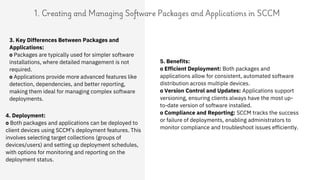 1. Creating and Managing Software Packages and Applications in SCCM
4. Deployment:
o Both packages and applications can be deployed to
client devices using SCCM’s deployment features. This
involves selecting target collections (groups of
devices/users) and setting up deployment schedules,
with options for monitoring and reporting on the
deployment status.
3. Key Differences Between Packages and
Applications:
o Packages are typically used for simpler software
installations, where detailed management is not
required.
o Applications provide more advanced features like
detection, dependencies, and better reporting,
making them ideal for managing complex software
deployments.
5. Benefits:
o Efficient Deployment: Both packages and
applications allow for consistent, automated software
distribution across multiple devices.
o Version Control and Updates: Applications support
versioning, ensuring clients always have the most up-
to-date version of software installed.
o Compliance and Reporting: SCCM tracks the success
or failure of deployments, enabling administrators to
monitor compliance and troubleshoot issues efficiently.
 