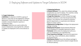 1. Target Collections:
o Definition: A collection in SCCM is a group of
devices or users that can be targeted for software
deployment. Collections can be static (manually
created) or dynamic (based on queries or
membership rules).
o Purpose: Collections are used to define the
scope of deployment, ensuring that the software
or updates are deployed to the correct devices or
users.
2. Deploying Software and Updates to Target Collections in SCCM
2. Deploying Software:
o Choose Software: First, select the software package
or application you want to deploy. This could be a newly
created application or a pre-existing one.
o Target the Collection: In SCCM, choose the target
collection of devices or users that should receive the
software. This collection can include all computers,
specific departments, or a particular set of devices
based on custom criteria.
o Deployment Configuration: Configure the deployment
settings, including:
Deployment Purpose: Choose between Required
(force installation) or Available (optional for users).
Schedule: Define when the deployment will occur,
such as immediately or at a specified time.
User Experience Settings: Customize the experience
for users (e.g., show notifications, allow installation
during work hours).
Distribution Points: Ensure the software package is
available on distribution points closest to target devices
for efficient delivery.
 