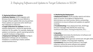 3. Deploying Software Updates:
o Software Updates: SCCM integrates with
Windows Server Update Services (WSUS) to
manage software updates (like security patches).
These updates are approved within SCCM and
then deployed to collections.
o Target Collections for Updates: Similar to
software deployment, choose the appropriate
collection for the update. For example, deploying
updates to all devices, specific operating systems,
or specific hardware configurations.
o Deployment Settings for Updates: Configure
deployment settings such as mandatory
installation or scheduling to deploy updates
outside business hours.
2. Deploying Software and Updates to Target Collections in SCCM
4. Monitoring the Deployment:
o Deployment Status: SCCM provides reports and status
views to monitor the progress of deployments.
Administrators can track success, failure, and pending
installations to ensure software and updates are applied
correctly.
o Troubleshooting: If any deployment fails, SCCM logs
and error messages help identify the cause (e.g.,
insufficient disk space, missing prerequisites, etc.).
5. Benefits:
o Automation: Automates the distribution of software and
updates, reducing manual effort.
o Customization: Allows granular control over who gets what
software or updates, ensuring proper targeting.
o Consistency: Ensures that all devices in the target
collection receive the same software and updates,
maintaining consistency across the environment.
 