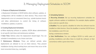 1. Purpose of Deployment Schedules:
o Deployment Schedules in SCCM define when software, updates, or
configurations will be installed on client devices. They ensure that
deployments occur at convenient times (e.g., outside business hours)
and allow administrators to control the timing of software
installations, updates, or patches.
reallyygreatsite.com
3. Managing Deployment Schedules in SCCM
2. Creating Deployment Schedules:
o When deploying software or updates, SCCM allows administrators
to set specific start times and maintenance windows:
Start Time: Defines when the deployment should begin. You can
schedule it immediately or set a future start time.
Maintenance Windows: These are defined periods when
deployments are allowed to run on client devices. They prevent
installations during critical working hours and ensure they occur at the
most convenient times (e.g., overnight).
3. Scheduling Options:
o Recurring Schedule: Set up recurring deployment schedules for
regular software updates or installations. For example, deploy updates
every week at a specific time.
o Deadline: You can specify a deadline for when the software must be
installed on client devices. Once the deadline is reached, SCCM forces
the installation, even if it’s not
during a maintenance window.
o User Notifications: You can configure SCCM to notify users of
pending installations and allow them to install the software at their
convenience within a given time frame.
 