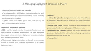 4. Deploying Software Updates with Schedules:
o For software updates, SCCM allows you to set deadlines for patch
installations and manage user experience settings, such as prompting
users to restart after an update.
o Updates can be scheduled for specific times, such as during off-
hours, to minimize disruption to users.
reallyygreatsite.com
3. Managing Deployment Schedules in SCCM
5. Monitoring and Adjusting Schedules:
o SCCM provides tools to monitor the success of deployments and
adjust schedules as needed. Administrators can view deployment
status reports to track whether the deployment occurred on schedule,
and if not, identify reasons for failure.
o Adjustments to deployment schedules can be made to accommodate
changes in business hours, software requirements, or to address
deployment issues.
6. Benefits:
o Minimize Disruption: Scheduling deployments during off-peak hours
or maintenance windows reduces impact on end users and system
performance.
o Control Over Timing: Provides flexibility in when software and
updates are deployed, ensuring they align with business needs.
o Compliance and Timeliness: Ensures that critical software and
updates are deployed within set timeframes, helping organizations
maintain compliance with security and
software policies.
 