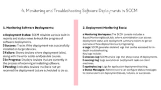 1. Monitoring Software Deployments:
o Deployment Status: SCCM provides various built-in
reports and status views to track the progress of
software deployments.
Success: Tracks if the deployment was successfully
installed on target devices.
Failure: Shows devices where deployment failed,
along with the error codes andpossible causes.
In Progress: Displays devices that are currently in
the process of receiving or installing software.
Pending: Indicates devices that have not yet
received the deployment but are scheduled to do so.
2. Deployment Monitoring Tools:
o Monitoring Workspace: The SCCM console includes a
"Monitoring" tab, where administrators can access
deployment status and deployment summary reports to get an
overview of how deployments are progressing.
o Logs: SCCM generates detailed logs that can be accessed for in-
depth troubleshooting.
Key logs include:
smsexec.log: SCCM service logs that show status of deployments.
execmgr.log: Logs execution of deployment tasks on client
machines.
appdeploy.log: Logs for application deployment tracking.
o Status Messages: Administrators can configure status messages
to receive alerts on deployment issues, failures, or successes.
4. Monitoring and Troubleshooting Software Deployments in SCCM
 