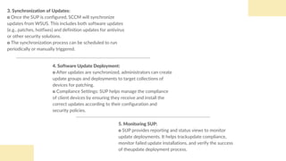 5. Monitoring SUP:
o SUP provides reporting and status views to monitor
update deployments. It helps trackupdate compliance,
monitor failed update installations, and verify the success
of theupdate deployment process.
4. Software Update Deployment:
o After updates are synchronized, administrators can create
update groups and deployments to target collections of
devices for patching.
o Compliance Settings: SUP helps manage the compliance
of client devices by ensuring they receive and install the
correct updates according to their configuration and
security policies.
3. Synchronization of Updates:
o Once the SUP is configured, SCCM will synchronize
updates from WSUS. This includes both software updates
(e.g., patches, hotfixes) and definition updates for antivirus
or other security solutions.
o The synchronization process can be scheduled to run
periodically or manually triggered.
 