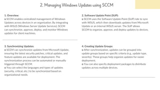 2. Managing Windows Updates using SCCM
1. Overview:
o SCCM enables centralized management of Windows
Updates across devices in an organization. By integrating
with WSUS (Windows Server Update Services), SCCM
can synchronize, approve, deploy, and monitor Windows
updates for client machines.
2. Software Update Point (SUP):
o SCCM uses the Software Update Point (SUP) role to sync
with WSUS, which then downloads updates from Microsoft
Update or an internal WSUS server. The SUP allows
SCCM to organize, approve, and deploy updates to devices.
3. Synchronizing Updates:
o SCCM can synchronize updates from Microsoft Update,
ensuring the latest security patches, critical updates, and
feature updates are available for deployment. The
synchronization process can be automated or manually
triggered through SCCM.
o You can select the languages and types of updates
(security, critical, etc.) to be synchronized based on
organizational needs.
4. Creating Update Groups:
o After synchronization, updates can be grouped into
update groups based on specific criteria (e.g., update type,
severity). These groups help organize updates for easier
deployment.
o You can also specify deployment packages to distribute
updates across multiple devices.
 