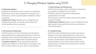 2. Managing Windows Updates using SCCM
5. Deploying Updates:
o Updates are deployed to client machines via collections.
SCCM allows you to specify deployment schedules, user
notifications, and the required update installations (critical
or optional).
o Deployment Types: Updates can be configured to be
installed automatically or manually, with settings that
include deadlines and user prompts.
7. Client Settings and Maintenance:
o SCCM client settings can be configured to manage the
way updates are applied. You can control:
Whether clients are allowed to install updates
automatically or manually.
The frequency and time window during which updates
should be installed.
o Maintenance Windows: Clients can be configured to only
apply updates during specified maintenance windows to
minimize disruption.
6. Monitoring and Reporting:
o SCCM provides real-time monitoring and reporting for
update deployments, enabling administrators to track the
installation status, identify failed deployments, and ensure
that all devices are compliant with the update policies.
o Compliance Reports: These reports help verify that
updates are installed on all client devices, providing a clear
view of which systems are up-to-date or need attention.
8. Troubleshooting:
o SCCM provides detailed logs and status messages to
diagnose issues with update deployment. Logs such as
wsusctrl.log and UpdatesDeployment.log provide insights
into the synchronization and installation processes.
o Failed updates can be retried, and issues like missing
dependencies or network connectivity can be resolved
based on these logs.
 