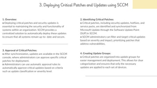 3. Deploying Critical Patches and Updates using SCCM
1. Overview:
o Deploying critical patches and security updates is
essential to maintaining the security and functionality of
systems within an organization. SCCM provides a
centralized solution to automatically deploy these updates
to ensure that all systems remain up-to- date and secure.
2. Identifying Critical Patches:
o Critical patches, including security updates, hotfixes, and
service packs, are identified and synchronized from
Microsoft Update through the Software Update Point
(SUP) in SCCM.
o SCCM administrators can filter and target critical updates
based on severity and impact, prioritizing patches that
address vulnerabilities.
3. Approval of Critical Patches:
o After synchronization, updates are available in the SCCM
console, where administrators can approve specific critical
patches for deployment.
o Administrators can use automatic approval rules to
automatically approve critical updates based on criteria
such as update classification or severity level.
4. Creating Update Groups:
o Critical patches are organized into update groups for
easier management and deployment. This allows for clear
categorization and ensures that only the necessary
updates are applied to each set of devices.
 