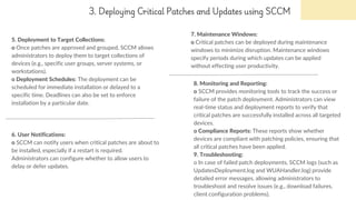 3. Deploying Critical Patches and Updates using SCCM
5. Deployment to Target Collections:
o Once patches are approved and grouped, SCCM allows
administrators to deploy them to target collections of
devices (e.g., specific user groups, server systems, or
workstations).
o Deployment Schedules: The deployment can be
scheduled for immediate installation or delayed to a
specific time. Deadlines can also be set to enforce
installation by a particular date.
7. Maintenance Windows:
o Critical patches can be deployed during maintenance
windows to minimize disruption. Maintenance windows
specify periods during which updates can be applied
without effecting user productivity.
6. User Notifications:
o SCCM can notify users when critical patches are about to
be installed, especially if a restart is required.
Administrators can configure whether to allow users to
delay or defer updates.
8. Monitoring and Reporting:
o SCCM provides monitoring tools to track the success or
failure of the patch deployment. Administrators can view
real-time status and deployment reports to verify that
critical patches are successfully installed across all targeted
devices.
o Compliance Reports: These reports show whether
devices are compliant with patching policies, ensuring that
all critical patches have been applied.
9. Troubleshooting:
o In case of failed patch deployments, SCCM logs (such as
UpdatesDeployment.log and WUAHandler.log) provide
detailed error messages, allowing administrators to
troubleshoot and resolve issues (e.g., download failures,
client configuration problems).
 