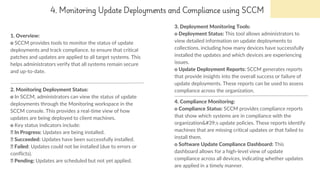 4. Monitoring Update Deployments and Compliance using SCCM
1. Overview:
o SCCM provides tools to monitor the status of update
deployments and track compliance. to ensure that critical
patches and updates are applied to all target systems. This
helps administrators verify that all systems remain secure
and up-to-date.
3. Deployment Monitoring Tools:
o Deployment Status: This tool allows administrators to
view detailed information on update deployments to
collections, including how many devices have successfully
installed the updates and which devices are experiencing
issues.
o Update Deployment Reports: SCCM generates reports
that provide insights into the overall success or failure of
update deployments. These reports can be used to assess
compliance across the organization.
2. Monitoring Deployment Status:
o In SCCM, administrators can view the status of update
deployments through the Monitoring workspace in the
SCCM console. This provides a real-time view of how
updates are being deployed to client machines.
o Key status indicators include:
In Progress: Updates are being installed.
Succeeded: Updates have been successfully installed.
Failed: Updates could not be installed (due to errors or
conflicts).
Pending: Updates are scheduled but not yet applied.
4. Compliance Monitoring:
o Compliance Status: SCCM provides compliance reports
that show which systems are in compliance with the
organization's update policies. These reports identify
machines that are missing critical updates or that failed to
install them.
o Software Update Compliance Dashboard: This
dashboard allows for a high-level view of update
compliance across all devices, indicating whether updates
are applied in a timely manner.
 