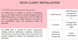 1. SCCM client overview and components
SCCM CLIENT INSTALLATION
The SCCM client is installed on devices (workstations,
servers, and mobile devices) to enable management by the
SCCM infrastructure. It communicates with the SCCM site
server to receive policies, deploy software, and report on
the system's status. The components icludes the
following.
The SCCM client is essential for device management,
enabling software distribution, compliance enforcement,
and inventory reporting. It helps ensure that devices are
properly configured, updated, and maintained across the
enterprise.
• Client Service
• WMI (Windows
Management
Instrumentatio
n):
• CcmExec
• Configuration
Manager (CM)
Agent
• Software
Distribution
Component
• Client
Notification
 