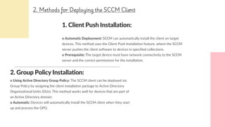 1. Client Push Installation:
o Automatic Deployment: SCCM can automatically install the client on target
devices. This method uses the Client Push Installation feature, where the SCCM
server pushes the client software to devices in specified collections.
o Prerequisite: The target device must have network connectivity to the SCCM
server and the correct permissions for the installation.
2. Group Policy Installation:
o Using Active Directory Group Policy: The SCCM client can be deployed via
Group Policy by assigning the client installation package to Active Directory
Organizational Units (OUs). This method works well for devices that are part of
an Active Directory domain.
o Automatic: Devices will automatically install the SCCM client when they start
up and process the GPO.
2. Methods for Deploying the SCCM Client
 