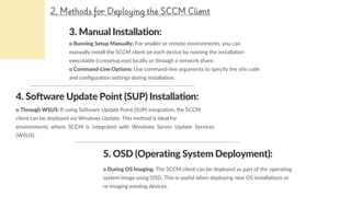 3. Manual Installation:
o Running Setup Manually: For smaller or remote environments, you can
manually install the SCCM client on each device by running the installation
executable (ccmsetup.exe) locally or through a network share.
o Command-Line Options: Use command-line arguments to specify the site code
and configuration settings during installation.
4. Software Update Point (SUP) Installation:
o Through WSUS: If using Software Update Point (SUP) integration, the SCCM
client can be deployed via Windows Update. This method is ideal for
environments where SCCM is integrated with Windows Server Update Services
(WSUS).
2. Methods for Deploying the SCCM Client
o During OS Imaging: The SCCM client can be deployed as part of the operating
system image using OSD. This is useful when deploying new OS installations or
re-imaging existing devices.
5. OSD (Operating System Deployment):
 