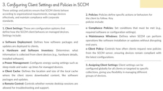 3. Configuring Client Settings and Policies in SCCM
o Software Deployment: Defines how software packages and
updates are deployed to clients.
o Hardware and Software Inventory: Determines what
information is collected from client devices (e.g., hardware details,
installed software).
o Power Management: Configures energy-saving settings such as
sleep mode and wake- up times for managed devices.
o Client Cache: Defines the location and size of the local cache
where the client stores downloaded content, like software
packages and updates.
o Remote Control: Controls whether remote desktop sessions are
allowed for troubleshooting and support.
1. Client Settings: These are configuration options that
define how the SCCM client behaves on managed devices.
Settings include:
o Compliance Policies: Set conditions that must be met (e.g.,
required software or configuration settings).
o Maintenance Windows: Defines when SCCM can perform
operations like software installation or updates without disrupting
end users.
o Client Policy: Controls how often clients request new policies
from the SCCM server, ensuring devices remain compliant with
the latest configurations.
2. Policies: Policies define specific actions or behaviors for
the client to follow. Key
policies include:
3. Assigning Client Settings: Client settings can be
configured globally for all clients or targeted to specific
collections, giving you flexibility in managing different
groups of devices.
These settings and policies ensure that SCCM clients behave
according to organizational requirements, manage devices
effectively, and maintain compliance with corporate
standards.
 