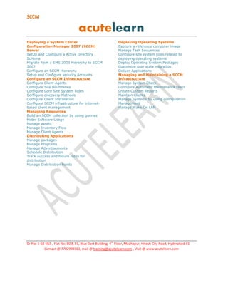 SCCM Training in Hyderabad
Overview of System Center 2012 Configuration Manager

•
•
•
•
•

Introduction to System Center 2012 Configuration Manager
Overview of System Center 2012 Configuration Manager Architecture
Overview of the Configuration Manager 2012 Server Default Site System Roles
Overview of the Configuration Manager 2012 Server Optional Site System Roles
Overview of Configuration Manager 2012 Deployment Scenarios

Planning and Deploying a Stand-Alone Primary Site

•

Planning a System Center 2012 Configuration Manager Stand-Alone Primary Site
Deployment

•
•
•
•

Preparing to Deploy a Configuration Manager 2012 Primary Site
Installing a Configuration Manager 2012 Site Server
Performing Post-Setup Configuration Tasks
Tools for Monitoring and Troubleshooting a Configuration Manager 2012
Installation

Discovering and Organizing Resources

•
•
•
•

Configuring Resource Discovery
Configuring Boundaries and Boundary Groups
Configuring User and Device Collections
Configuring Role-Based Administration

Planning and Completing System Center 2012 Configuration Manager Client
Deployment

•
•
•
•

Introduction to Configuration Manager 2012 Client Deployment
Deploying Configuration Manager 2012 Clients
Managing Configuration Manager 2012 Clients
Monitoring Configuration Manager 2012 Client Status

Managing Inventory and Software Metering

•
•
•
•
•
•

Overview of Inventory Collection
Configuring Hardware Inventory
Configuring Software Inventory
Managing Inventory Collection
Configuring Asset Intelligence
Configuring Software Metering

Querying and Reporting Data

•
•
•

Introduction to Queries
Managing Queries
Configuring SQL Server Reporting Services

Managing Software Deployments by Using Packages and Programs

•

Configuring Software Distribution

 