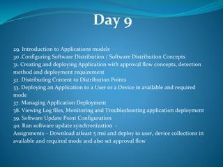 Day 9
29. Introduction to Applications models
30 .Configuring Software Distribution / Software Distribution Concepts
​31. Creating and deploying Application with approval flow concepts, detection
method and deployment requirement
32. Distributing Content to Distribution Points
​33. Deploying an Application to a User or a Device in available and required
mode
37. ​Managing Application Deployment
38. Viewing Log files, Monitoring and Troubleshooting application deployment
39. Software Update Point Configuration
40. Run software update synchronization -
Assignments – Download atleast 5 msi and deploy to user, device collections in
available and required mode and also set approval flow
 