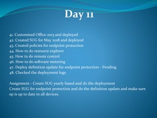 Day 11
41. Customised Office 2013 and deployed
42. Created SUG for May 2018 and deployed
43. Created policies for endpoint protection
44. How to do resource explorer
45. How to do remote control
46. How to do software metering
47. Deploy definition update for endpoint protection - Pending
48. Checked the deployment logs
Assignment - Create SUG yearly based and do the deployment
Create SUG for endpoint protection and do the definition update and make sure
ep is up to date in all devices.
 