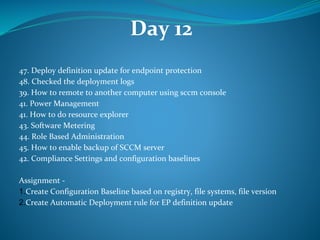 Day 12
47. Deploy definition update for endpoint protection
48. Checked the deployment logs
39. How to remote to another computer using sccm console
41. Power Management
41. How to do resource explorer
43. Software Metering
44. Role Based Administration
45. How to enable backup of SCCM server
42. Compliance Settings and configuration baselines
Assignment -
1.Create Configuration Baseline based on registry, file systems, file version
2.Create Automatic Deployment rule for EP definition update
 