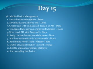 Day 15
48. Mobile Device Management
1. Create Intune subscription - Done
2. Download azure ad sync tool - Done
3. Create trust with onmicrosoft domain in AD - Done
4. Configured few users on onmicrosoft domain - Done
5. Sync Local AD with Azure AD – Done
6. Assign Intune license to mobile users - Done
7. Add Intune connector in sccm console - Done
8. Add Intune role in sccm - Already There
9. Enable cloud distribution in client settings -
10. Enable android enrollment platform -
11. Start enrolling the device
 