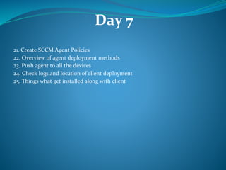 Day 7
21. Create SCCM Agent Policies
22. Overview of agent deployment methods
23. Push agent to all the devices
24. Check logs and location of client deployment
25. Things what get installed along with client
 
