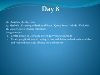 Day 8
26. Overview of collections
27. Methods of creating collections (Direct / Query Rule / Include / Exclude)
28. Create Users / Devices collections
Assignments –
1. Create at least 10 Users and device query rule collections
2. Create 5 applications and deploy to user and device collections in available
and required mode and observe the deployment
 