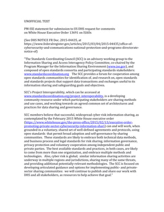 UNOFFICIAL TEXT
PM-ISE statement for submission to US DHS request for comments
on White House Executive Order 13691 on ISAOs
(See DHS NOTICE FR Doc. 2015-04435, at
https://www.federalregister.gov/articles/2015/03/04/2015-04435/office-of-
cybersecurity-and-communications-national-protection-and-programs-directorate-
notice-of)
"The Standards Coordinating Council (SCC) is an advisory working group to the
Information Sharing and Access Interagency Policy Committee, co-chaired by the
Program Manager for the Information Sharing Environment (www.ise.gov), and
composed of open standards consortia and participating standards stakeholders:
www.standardscoordination.org The SCC provides a forum for cooperation among
open standards communities for identification of, and research on, open standards
and standards projects that support data transactions and exchanges useful to its
information sharing and safeguarding goals and objectives.
SCC's Project Interoperability, which can be accessed at
www.standardscoordination.org/project_interoperability, is a developing
community resource under which participating stakeholders are sharing methods
and use cases, and working towards an agreed common set of architectures and
practices for data sharing and governance.
SCC members believe that successful, widespread cyber risk information sharing, as
contemplated by the February 2015 White House executive order
(https://www.whitehouse.gov/the-press-office/2015/02/13/executive-order-
promoting-private-sector-cybersecurity-information-shari) can and will work, when
grounded in a voluntary, shared set of well-defined agreements and protocols, using
open standards that permit broad adoption and self-governance by sharing
communities. These standards are likely to embrace both technical data methods,
and business process and legal standards for risk sharing, information governance,
privacy protection and voluntary cooperation among independent public and
private parties. The best available standards and practices, in both cases, are likely
to come from more than one organization, and embrace multiple methods and
technologies. Also, cyber risk is global; similar information sharing activities are
underway in multiple regions and jurisdictions, sharing many of the same threats,
and providing additional potentially-relevant methodologies. The SCC is focused on
developing articulated guidance and options for implementing public- and private-
sector sharing communities: we will continue to publish and share our work with
DHS and all stakeholders, as resources to help achieve that goal."
 