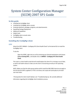Page 1 of 12



   System Center Configuration Manager
         (SCCM) 2007 SP1 Guide
In this guide
     Installing the ConfigMgr client
     Installing the ConfigMgr admin console
     Creating collections, packages, programs, and advertisements
     Expediting Package Deployment
     Additional Capabilities
     Helpful tools
     ConfigMgr admin console notes
     Troubleshooting

Installing the ConfigMgr client
GPO
      Attach the GPO ‘UMNAD – Configmgr SP1 Client Health Check’ to the desired OU to install the
      ConfigMgr client.

      To do this:

              Open the GPMC, right-click on an OU containing your desired workstations and choose
              Link an Existing GPO… and double click on UMNAD – Configmgr SP1 Client Health
              Check.

      The script is a client health script that will install/replace the client if it is missing or out of date,
      as well as do health checks to make sure the client is functioning correctly on the operating
      system.

      NOTE: Make sure that the other group policies which install the SMS 2003 client do not apply to
      the OU that this GPO is applied to. If this is not done, the scripts will continually try of install
      over each other.


      -'Prerequisites for client install' (below) and 'Troubleshooting' (p. 10) provide additional
      information regarding the ConfigMgr client installation process.




                                                                                                       Rev. 2
                                                                                                     Joe Artz
                                                                                             umnad@umn.edu
                                                                                                  06JAN2008
 