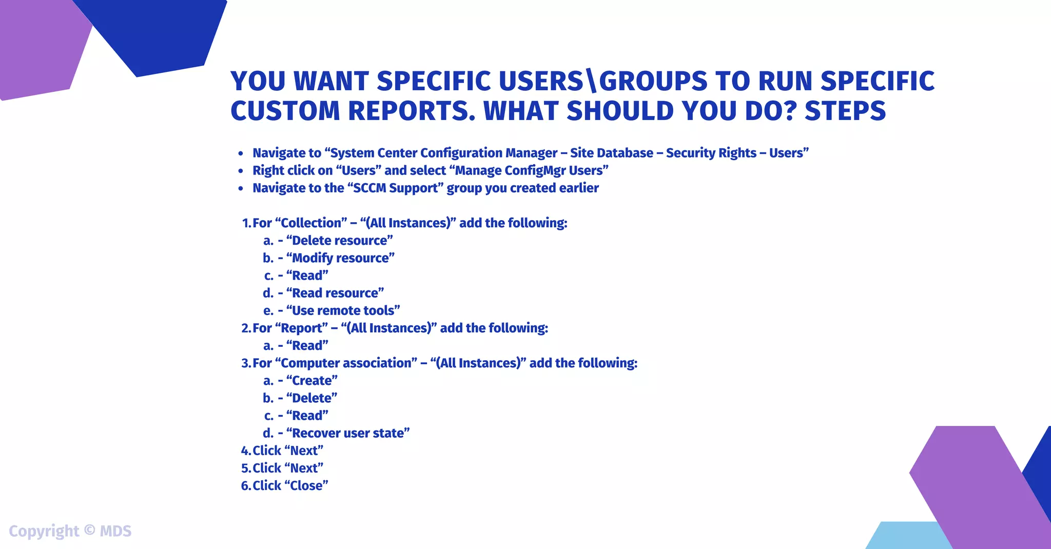 Navigate to “System Center Configuration Manager – Site Database – Security Rights – Users”
Right click on “Users” and select “Manage ConfigMgr Users”
Navigate to the “SCCM Support” group you created earlier
For “Collection” – “(All Instances)” add the following:
- “Delete resource”
- “Modify resource”
- “Read”
- “Read resource”
- “Use remote tools”
For “Report” – “(All Instances)” add the following:
- “Read”
For “Computer association” – “(All Instances)” add the following:
- “Create”
- “Delete”
- “Read”
- “Recover user state”
Click “Next”
Click “Next”
Click “Close”
1.
a.
b.
c.
d.
e.
2.
a.
3.
a.
b.
c.
d.
4.
5.
6.
YOU WANT SPECIFIC USERSGROUPS TO RUN SPECIFIC
CUSTOM REPORTS. WHAT SHOULD YOU DO? STEPS
Copyright © MDS
 