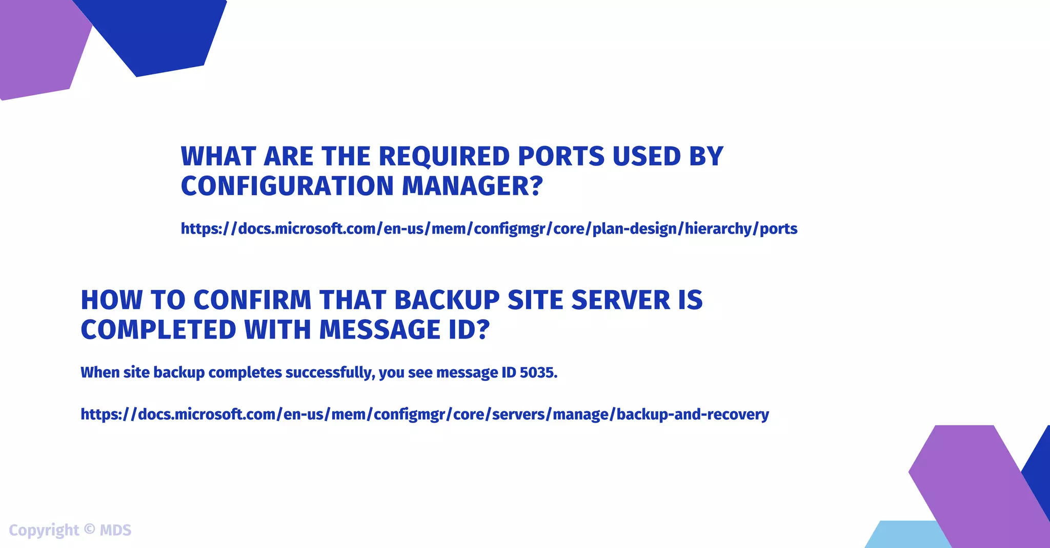 https://docs.microsoft.com/en-us/mem/configmgr/core/plan-design/hierarchy/ports
WHAT ARE THE REQUIRED PORTS USED BY
CONFIGURATION MANAGER?
When site backup completes successfully, you see message ID 5035.
https://docs.microsoft.com/en-us/mem/configmgr/core/servers/manage/backup-and-recovery
HOW TO CONFIRM THAT BACKUP SITE SERVER IS
COMPLETED WITH MESSAGE ID?
Copyright © MDS
 
