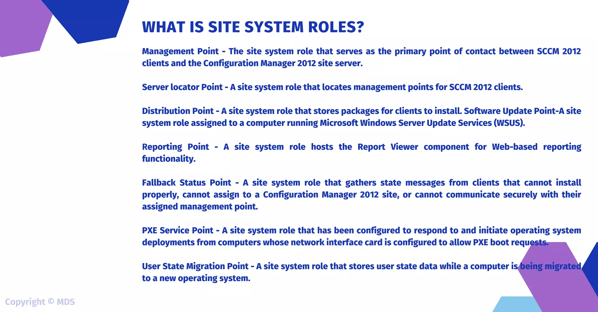Management Point - The site system role that serves as the primary point of contact between SCCM 2012
clients and the Configuration Manager 2012 site server.
Server locator Point - A site system role that locates management points for SCCM 2012 clients.
Distribution Point - A site system role that stores packages for clients to install. Software Update Point-A site
system role assigned to a computer running Microsoft Windows Server Update Services (WSUS).
Reporting Point - A site system role hosts the Report Viewer component for Web-based reporting
functionality.
Fallback Status Point - A site system role that gathers state messages from clients that cannot install
properly, cannot assign to a Configuration Manager 2012 site, or cannot communicate securely with their
assigned management point.
PXE Service Point - A site system role that has been configured to respond to and initiate operating system
deployments from computers whose network interface card is configured to allow PXE boot requests.
User State Migration Point - A site system role that stores user state data while a computer is being migrated
to a new operating system.
WHAT IS SITE SYSTEM ROLES?
Copyright © MDS
 