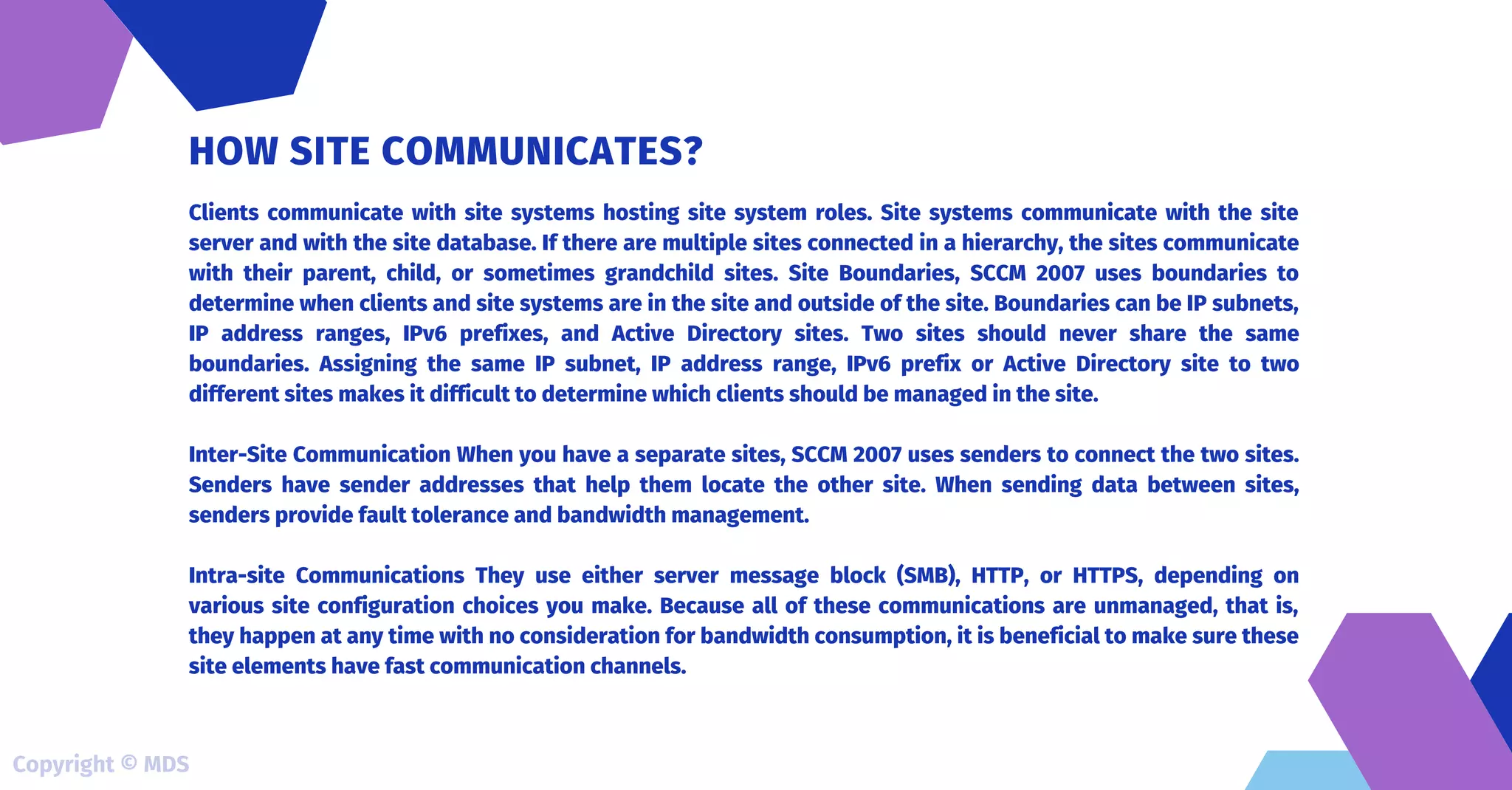 Clients communicate with site systems hosting site system roles. Site systems communicate with the site
server and with the site database. If there are multiple sites connected in a hierarchy, the sites communicate
with their parent, child, or sometimes grandchild sites. Site Boundaries, SCCM 2007 uses boundaries to
determine when clients and site systems are in the site and outside of the site. Boundaries can be IP subnets,
IP address ranges, IPv6 prefixes, and Active Directory sites. Two sites should never share the same
boundaries. Assigning the same IP subnet, IP address range, IPv6 prefix or Active Directory site to two
different sites makes it difficult to determine which clients should be managed in the site.
Inter-Site Communication When you have a separate sites, SCCM 2007 uses senders to connect the two sites.
Senders have sender addresses that help them locate the other site. When sending data between sites,
senders provide fault tolerance and bandwidth management.
Intra-site Communications They use either server message block (SMB), HTTP, or HTTPS, depending on
various site configuration choices you make. Because all of these communications are unmanaged, that is,
they happen at any time with no consideration for bandwidth consumption, it is beneficial to make sure these
site elements have fast communication channels.
HOW SITE COMMUNICATES?
Copyright © MDS
 