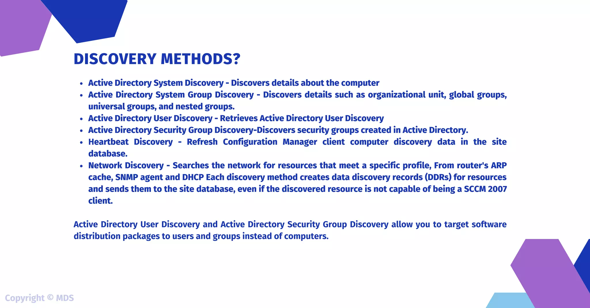 Active Directory System Discovery - Discovers details about the computer
Active Directory System Group Discovery - Discovers details such as organizational unit, global groups,
universal groups, and nested groups.
Active Directory User Discovery - Retrieves Active Directory User Discovery
Active Directory Security Group Discovery-Discovers security groups created in Active Directory.
Heartbeat Discovery - Refresh Configuration Manager client computer discovery data in the site
database.
Network Discovery - Searches the network for resources that meet a specific profile, From router's ARP
cache, SNMP agent and DHCP Each discovery method creates data discovery records (DDRs) for resources
and sends them to the site database, even if the discovered resource is not capable of being a SCCM 2007
client.
Active Directory User Discovery and Active Directory Security Group Discovery allow you to target software
distribution packages to users and groups instead of computers.
DISCOVERY METHODS?
Copyright © MDS
 