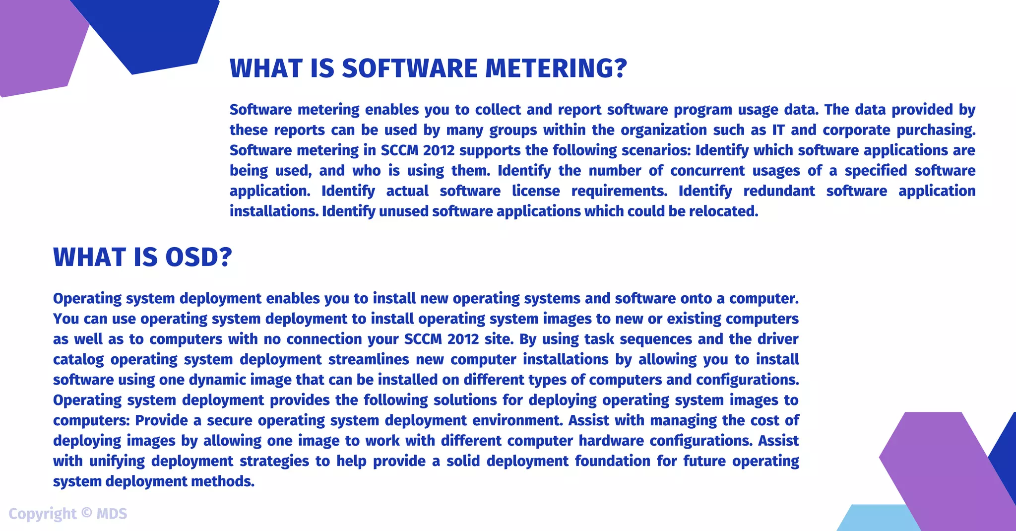 Software metering enables you to collect and report software program usage data. The data provided by
these reports can be used by many groups within the organization such as IT and corporate purchasing.
Software metering in SCCM 2012 supports the following scenarios: Identify which software applications are
being used, and who is using them. Identify the number of concurrent usages of a specified software
application. Identify actual software license requirements. Identify redundant software application
installations. Identify unused software applications which could be relocated.
WHAT IS SOFTWARE METERING?
Operating system deployment enables you to install new operating systems and software onto a computer.
You can use operating system deployment to install operating system images to new or existing computers
as well as to computers with no connection your SCCM 2012 site. By using task sequences and the driver
catalog operating system deployment streamlines new computer installations by allowing you to install
software using one dynamic image that can be installed on different types of computers and configurations.
Operating system deployment provides the following solutions for deploying operating system images to
computers: Provide a secure operating system deployment environment. Assist with managing the cost of
deploying images by allowing one image to work with different computer hardware configurations. Assist
with unifying deployment strategies to help provide a solid deployment foundation for future operating
system deployment methods.
WHAT IS OSD?
Copyright © MDS
 
