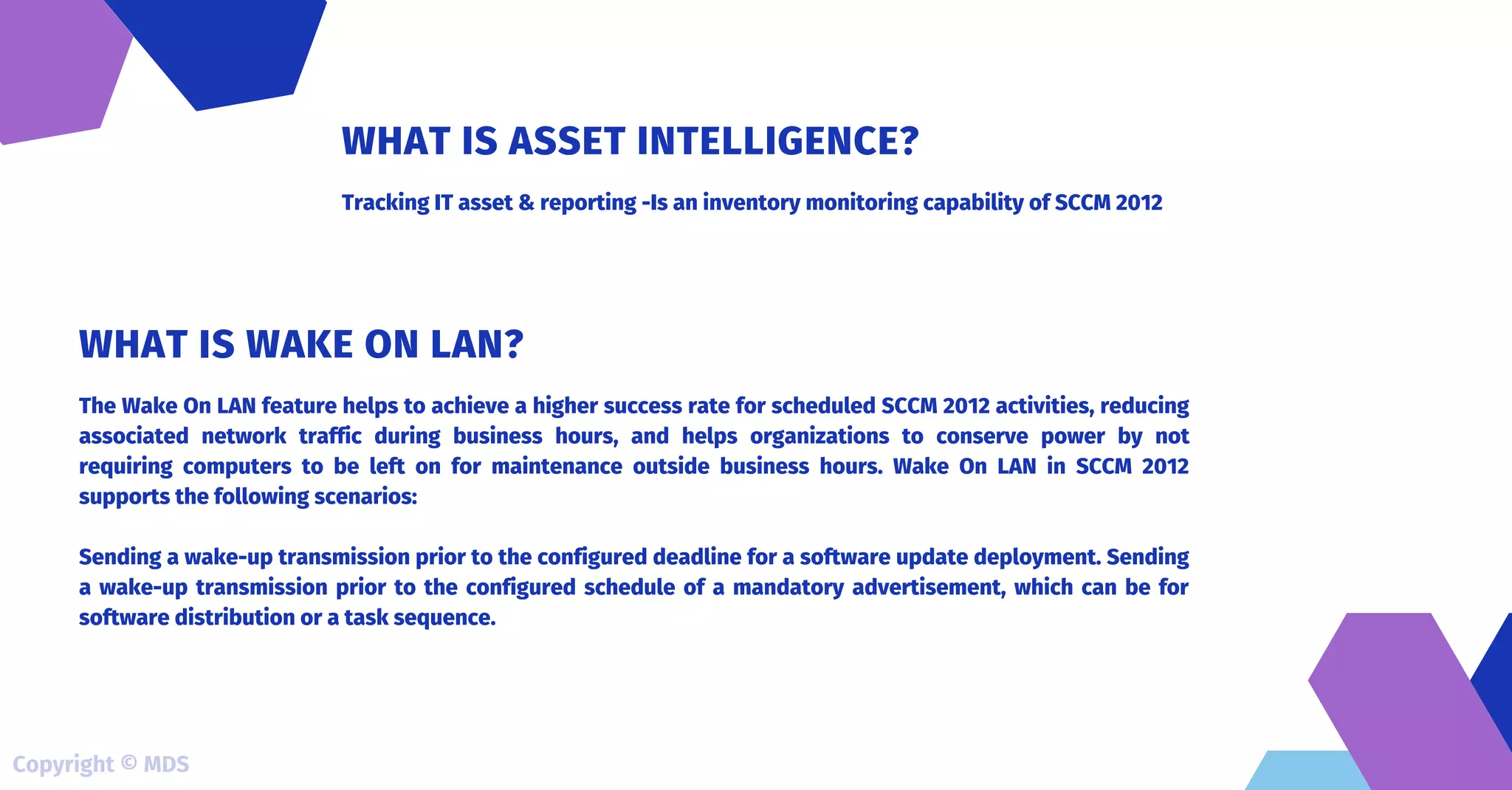 Tracking IT asset & reporting -Is an inventory monitoring capability of SCCM 2012
WHAT IS ASSET INTELLIGENCE?
The Wake On LAN feature helps to achieve a higher success rate for scheduled SCCM 2012 activities, reducing
associated network traffic during business hours, and helps organizations to conserve power by not
requiring computers to be left on for maintenance outside business hours. Wake On LAN in SCCM 2012
supports the following scenarios:
Sending a wake-up transmission prior to the configured deadline for a software update deployment. Sending
a wake-up transmission prior to the configured schedule of a mandatory advertisement, which can be for
software distribution or a task sequence.
WHAT IS WAKE ON LAN?
Copyright © MDS
 