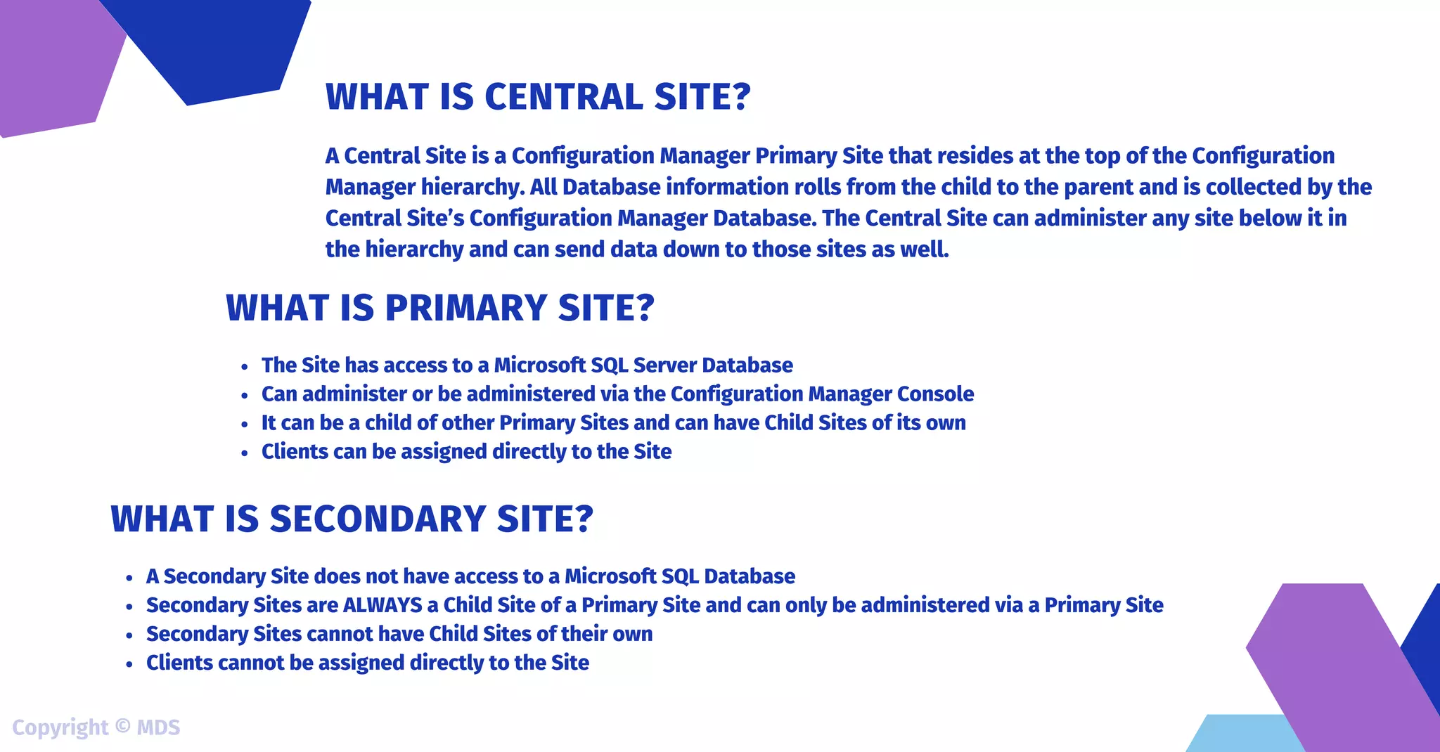 A Central Site is a Configuration Manager Primary Site that resides at the top of the Configuration
Manager hierarchy. All Database information rolls from the child to the parent and is collected by the
Central Site’s Configuration Manager Database. The Central Site can administer any site below it in
the hierarchy and can send data down to those sites as well.
WHAT IS CENTRAL SITE?
The Site has access to a Microsoft SQL Server Database
Can administer or be administered via the Configuration Manager Console
It can be a child of other Primary Sites and can have Child Sites of its own
Clients can be assigned directly to the Site
WHAT IS PRIMARY SITE?
A Secondary Site does not have access to a Microsoft SQL Database
Secondary Sites are ALWAYS a Child Site of a Primary Site and can only be administered via a Primary Site
Secondary Sites cannot have Child Sites of their own
Clients cannot be assigned directly to the Site
WHAT IS SECONDARY SITE?
Copyright © MDS
 